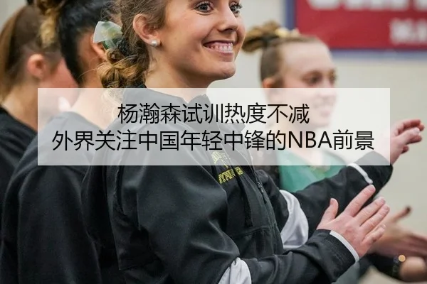 杨瀚森试训热度不减 外界关注中国年轻中锋的NBA前景